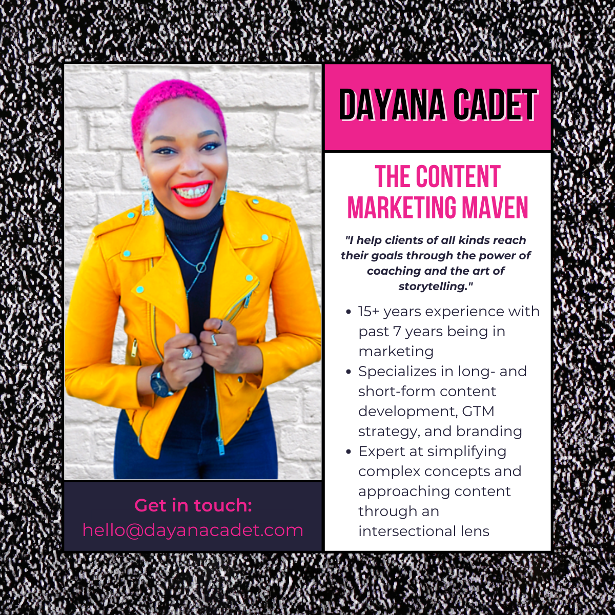 Dayana Cadet: The Content Marketing Maven. BIOGRAPHY: "I help clients of all kinds reach their goals through the power of coaching and the art of storytelling." 15+ years experience with past 7 years being in marketing. Specializes in long- and short-form content development, GTM strategy, and branding. Expert at simplifying complex concepts and approaching content through an intersectional lens.