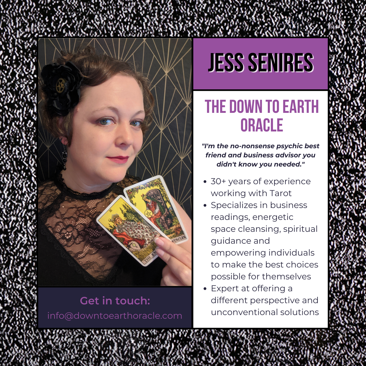 Jess Senires: The Down To Earth Oracle. BIOGRAPHY: "I'm the no-nonsense psychic best friend and business advisor you didn't know you needed." 30+ years of experience working with Tarot Specializes in business readings, energetic space cleansing, spiritual guidance and empowering individuals to make the best choices possible for themselves Expert at offering a different perspective and unconventional solutions.